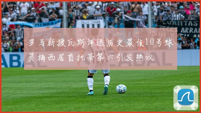 罗马新援瓦斯评选历史最佳10号球员梅西居首托蒂第六引发热议