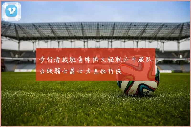步行者战胜黄蜂热火轻取公牛狼队击败骑士爵士力克独行侠