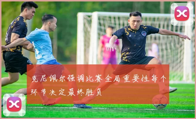 克尼佩尔强调比赛全局重要性每个环节决定最终胜负