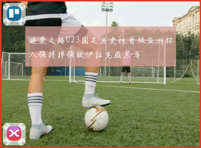 逆袭之路U23国足历史性晋级亚洲杯八强挤掉强敌伊拉克成黑马