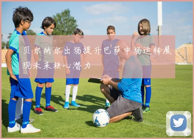 贝尔纳尔出场提升巴萨中场运转展现未来核心潜力