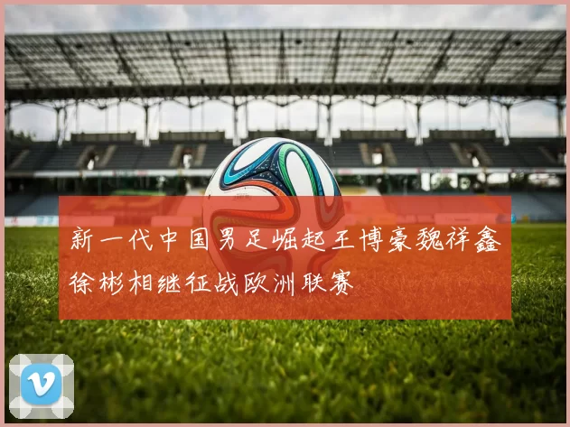 新一代中国男足崛起王博豪魏祥鑫徐彬相继征战欧洲联赛