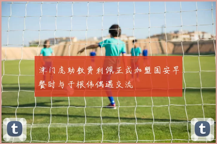 津门虎助教费利佩正式加盟国安早餐时与于根伟偶遇交流
