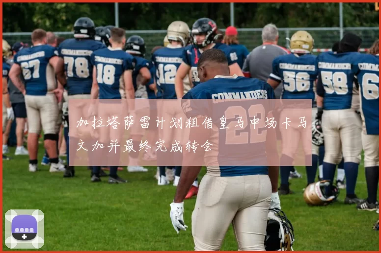 加拉塔萨雷计划租借皇马中场卡马文加并最终完成转会