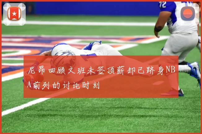 尼昂回顾文班未签顶薪却已跻身NBA前列的讨论时刻
